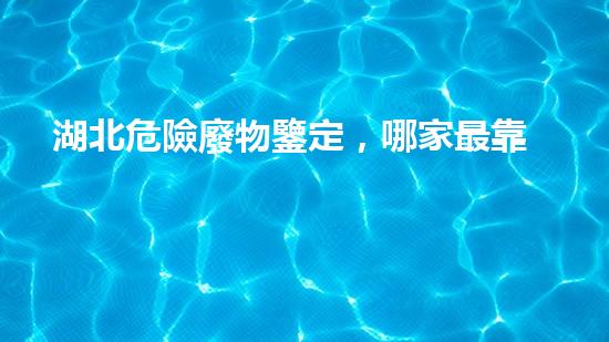 湖北危險廢物鑒定，哪家最靠譜？